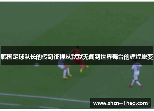 韩国足球队长的传奇征程从默默无闻到世界舞台的辉煌蜕变