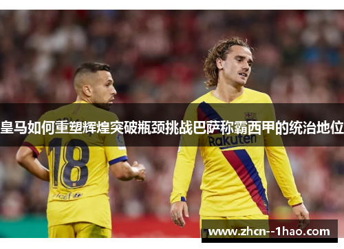 皇马如何重塑辉煌突破瓶颈挑战巴萨称霸西甲的统治地位