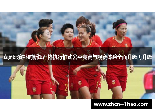 女足比赛补时新规严格执行推动公平竞赛与观赛体验全面升级再升级 女足比赛补时新规严格执行推动公平竞赛与观赛体验全面升级再升级