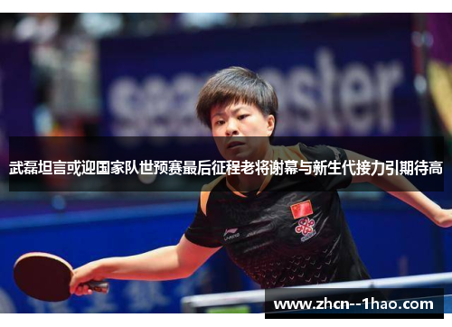 武磊坦言或迎国家队世预赛最后征程老将谢幕与新生代接力引期待高