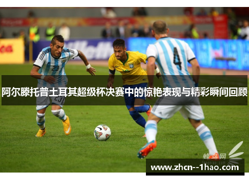 阿尔滕托普土耳其超级杯决赛中的惊艳表现与精彩瞬间回顾