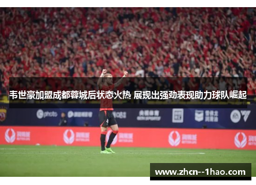 韦世豪加盟成都蓉城后状态火热 展现出强劲表现助力球队崛起